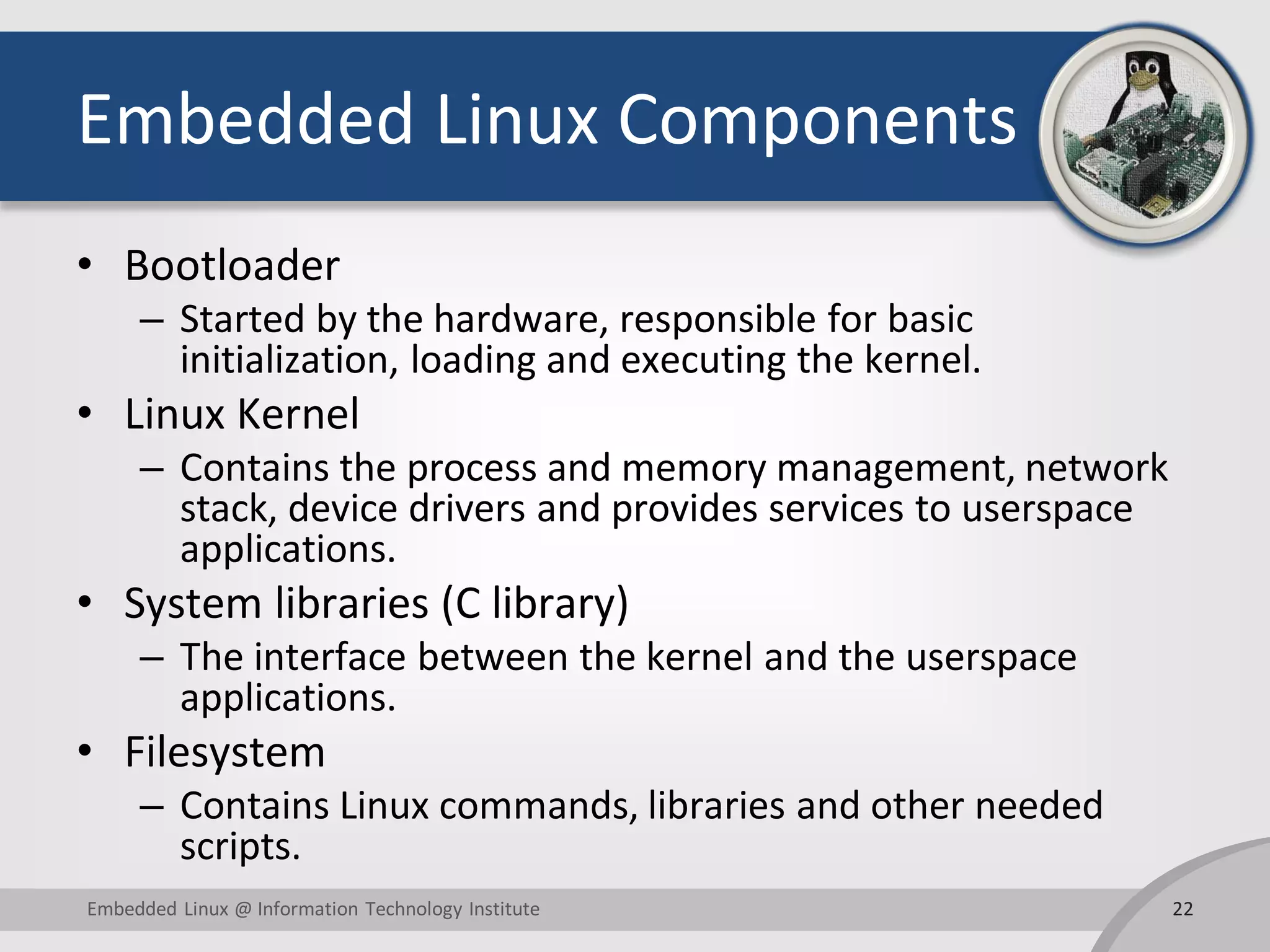 Embedded Linux Components • Bootloader – Started by the hardware, responsible for basic initialization, loading and executing the kernel. • Linux Kernel – Contains the process and memory management, network stack, device drivers and provides services to userspace applications. • System libraries (C library) – The interface between the kernel and the userspace applications. • Filesystem – Contains Linux commands, libraries and other needed scripts. 22Embedded Linux @ Information Technology Institute 