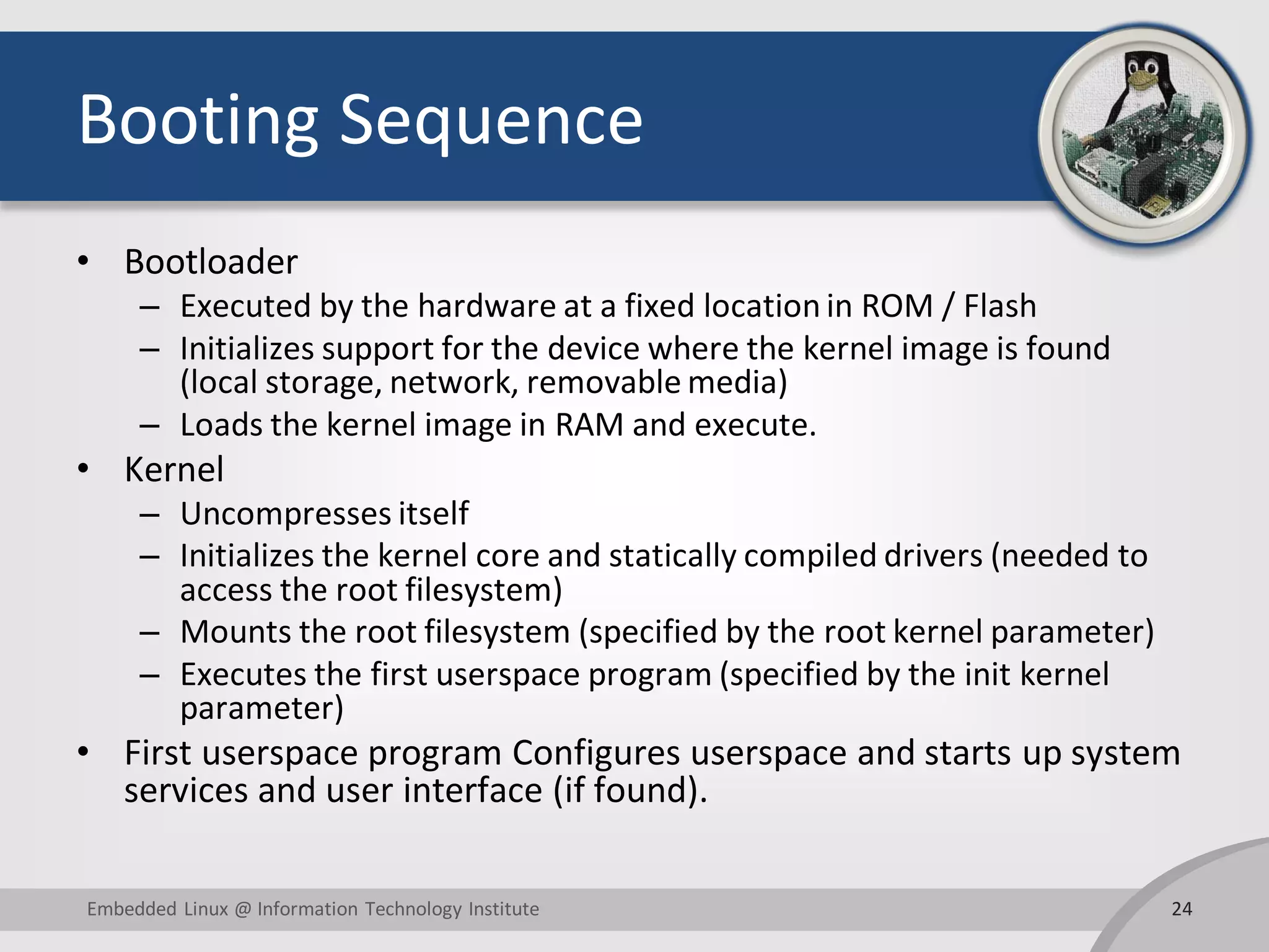 Booting Sequence • Bootloader – Executed by the hardware at a fixed location in ROM / Flash – Initializes support for the device where the kernel image is found (local storage, network, removable media) – Loads the kernel image in RAM and execute. • Kernel – Uncompresses itself – Initializes the kernel core and statically compiled drivers (needed to access the root filesystem) – Mounts the root filesystem (specified by the root kernel parameter) – Executes the first userspace program (specified by the init kernel parameter) • First userspace program Configures userspace and starts up system services and user interface (if found). 24Embedded Linux @ Information Technology Institute 
