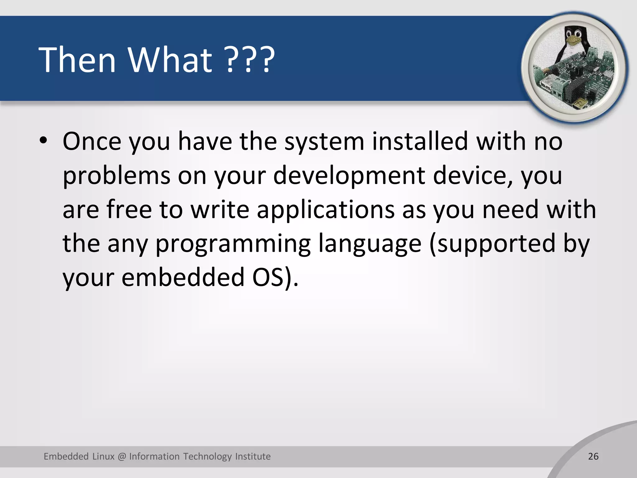 Then What ??? • Once you have the system installed with no problems on your development device, you are free to write applications as you need with the any programming language (supported by your embedded OS). 26Embedded Linux @ Information Technology Institute 