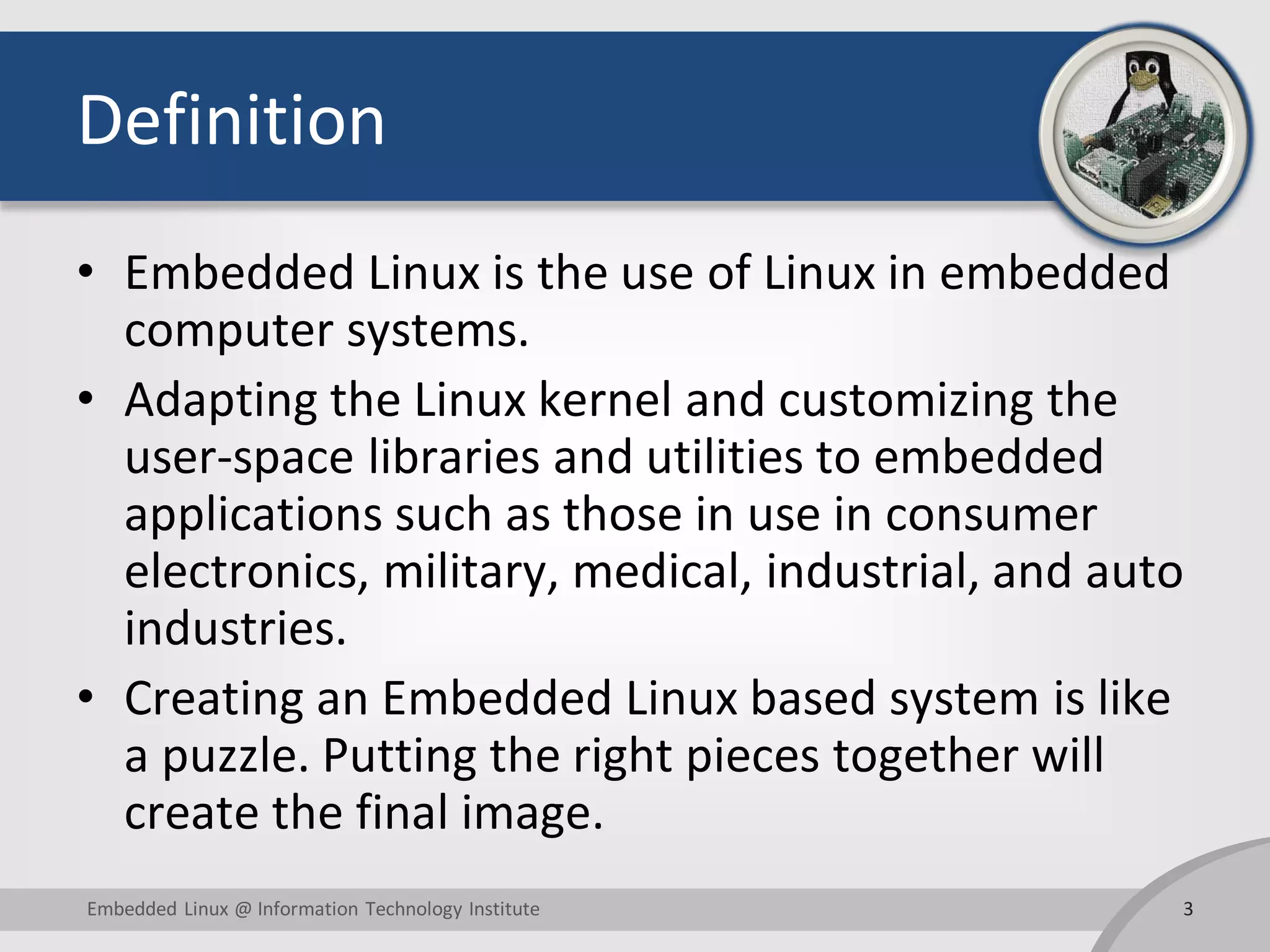 Definition • Embedded Linux is the use of Linux in embedded computer systems. • Adapting the Linux kernel and customizing the user-space libraries and utilities to embedded applications such as those in use in consumer electronics, military, medical, industrial, and auto industries. • Creating an Embedded Linux based system is like a puzzle. Putting the right pieces together will create the final image. Embedded Linux @ Information Technology Institute 3 