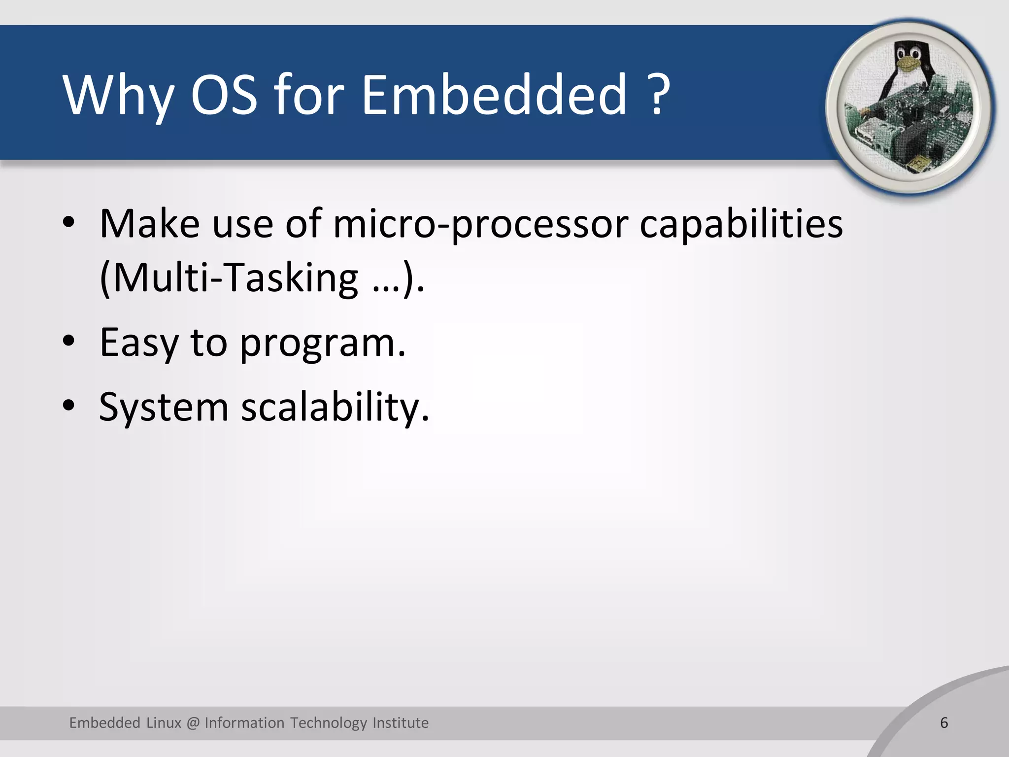 Why OS for Embedded ? • Make use of micro-processor capabilities (Multi-Tasking …). • Easy to program. • System scalability. 6Embedded Linux @ Information Technology Institute 