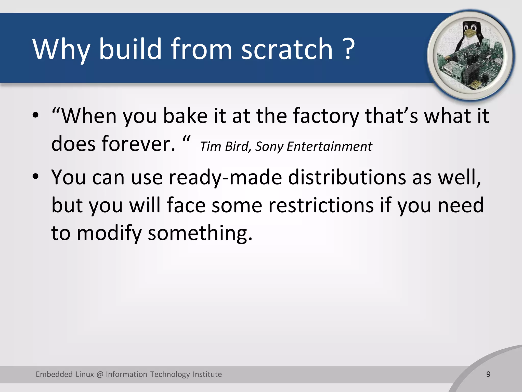 Why build from scratch ? • “When you bake it at the factory that’s what it does forever. “ Tim Bird, Sony Entertainment • You can use ready-made distributions as well, but you will face some restrictions if you need to modify something. 9Embedded Linux @ Information Technology Institute 