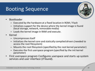 Booting Sequence
• Bootloader
– Executed by the hardware at a fixed location in ROM / Flash
– Initializes support for the ...