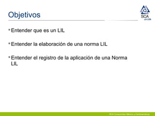 SCA Consumidor México y Centroamérica
Objetivos
Entender que es un LIL
Entender la elaboración de una norma LIL
Entender el registro de la aplicación de una Norma
LlL
 
