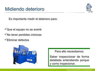 SCA Consumidor México y Centroamérica
Midiendo deterioro
Es importante medir el deterioro para:
Que el equipo no se averié
No tener perdidas crónicas
Eliminar defectos
Para ello necesitamos:
Saber inspeccionar de forma
detallada entendiendo porque
y como inspecionar.
 