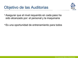 SCA Consumidor México y Centroamérica
Objetivo de las Auditorias
Asegurar que el nivel requerido en cada paso ha
sido alcanzado por: el personal y la maquinaria
Es una oportunidad de entrenamiento para todos
 