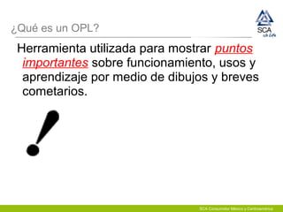 ¿Qué es un OPL?
Herramienta utilizada para mostrar puntos
importantes sobre funcionamiento, usos y
aprendizaje por medio de dibujos y breves
cometarios.
SCA Consumidor México y Centroamérica
 