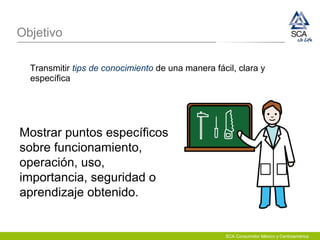 Objetivo
Transmitir tips de conocimiento de una manera fácil, clara y
específica
Mostrar puntos específicos
sobre funcionamiento,
operación, uso,
importancia, seguridad o
aprendizaje obtenido.
SCA Consumidor México y Centroamérica
 