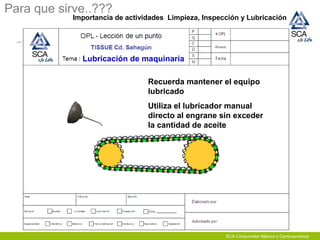 Para que sirve..???
Importancia de actividades Limpieza, Inspección y Lubricación
Lubricación de maquinaria
Recuerda mantener el equipo
lubricado
Utiliza el lubricador manual
directo al engrane sin exceder
la cantidad de aceite
SCA Consumidor México y Centroamérica
 