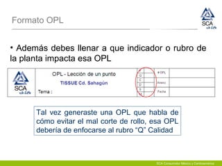 Formato OPL
• Además debes llenar a que indicador o rubro de
la planta impacta esa OPL
Tal vez generaste una OPL que habla de
cómo evitar el mal corte de rollo, esa OPL
debería de enfocarse al rubro “Q” Calidad
SCA Consumidor México y Centroamérica
 