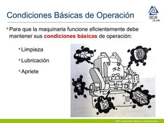 SCA Consumidor México y Centroamérica
Condiciones Básicas de Operación
Para que la maquinaria funcione eficientemente debe
mantener sus condiciones básicas de operación:
Limpieza
Lubricación
Apriete
 
