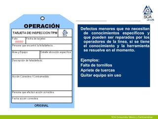 SCA Consumidor México y Centroamérica
Defectos menores que no necesitan
de conocimientos específicos y
que pueden ser reparados por los
operadores de la línea, si se tiene
el conocimiento y la herramienta
se resuelve en el momento.
Ejemplos:
Falta de tornillos
Apriete de tuercas
Quitar equipo sin uso
 