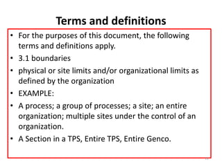 Terms and definitions
• For the purposes of this document, the following
terms and definitions apply.
• 3.1 boundaries
• physical or site limits and/or organizational limits as
defined by the organization
• EXAMPLE:
• A process; a group of processes; a site; an entire
organization; multiple sites under the control of an
organization.
• A Section in a TPS, Entire TPS, Entire Genco.
11
 