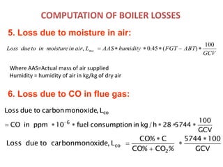 COMPUTATION OF BOILER LOSSES
5. Loss due to moisture in air:
GCV
ABTFGThumidityAASLairinmoistureintodueLoss ma
100
)(45.0,
Where AAS=Actual mass of air supplied
Humidity = humidity of air in kg/kg of dry air
GCV
1005744
%CO%CO
C%CO
L,xidecarbonmonotodueLoss
2
co
GCV
100
574428h/kginnconsumptiofuel10ppminCO
L,monoxidecarbontodueLoss
6
co
6. Loss due to CO in flue gas:
 