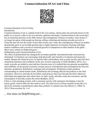 Commercialization Of Art And China
Commercialization of Art in China
Introduction
Commercialization of art is a global trend in the 21st century, which makes the artworks known to the
public as everyone is able to see it in auctions, galleries and media. Commercialism in the recent days
has an important presence in the 20th century and contemporary Chinese art market, since money is
no longer an option while people are buying, selling, collecting and dealing artworks not only in
China but also all over the world. In less than twenty year s time, the contemporary Chinese art market
dramatically grew to an enviable position due to rapid expansion of economy, boasting with high
market confidence and a record of continued growth in comparison to other markets in the globe ...
Show more content on Helpwriting.net ...
Globalization and Commercialization of Art
The effect of globalization has changed the art market globally. International trade restriction has
eliminated. Civilizations are converging, both physically and virtually (via Internet and electronic
media). Despite the financial crisis, art and the other commodities such as gold, jewelry and wine have
retained the attention and confidence of the new investor especially in China (Kadhim, 2012). As a
result, artworks are traded as asset and have become more of a method that can generate acceptability
and credibility. In the general economic concept, process of production and consumption has four key
elements: production, distribution, exchange and consumption. Production creates products
corresponding to certain human needs. Distribution and exchange allocate the products to the final
consumers. However, artworks do not follow such process; they have become the direct objects to
individuals that appreciate and collect them. In other words, artworks create the consumers, and the
consumption of artworks creates the artists (Kadhim, 2012).
China is a fast emerging country with a consumer society with consumers developing a taste for
luxury goods. And art falls into this trend as well. The need of art in China currently seems like it is
driven by monetary considerations rather than aesthetic or cultural ones (Joy Sherry Jr., 2004). In
2014, China accounts for ¼ of
... Get more on HelpWriting.net ...
 
