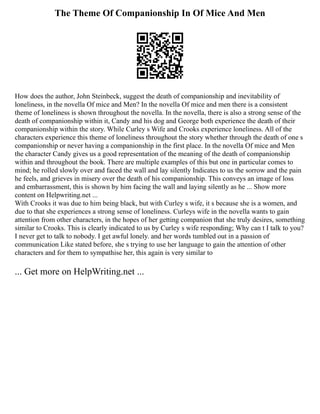 The Theme Of Companionship In Of Mice And Men
How does the author, John Steinbeck, suggest the death of companionship and inevitability of
loneliness, in the novella Of mice and Men? In the novella Of mice and men there is a consistent
theme of loneliness is shown throughout the novella. In the novella, there is also a strong sense of the
death of companionship within it, Candy and his dog and George both experience the death of their
companionship within the story. While Curley s Wife and Crooks experience loneliness. All of the
characters experience this theme of loneliness throughout the story whether through the death of one s
companionship or never having a companionship in the first place. In the novella Of mice and Men
the character Candy gives us a good representation of the meaning of the death of companionship
within and throughout the book. There are multiple examples of this but one in particular comes to
mind; he rolled slowly over and faced the wall and lay silently Indicates to us the sorrow and the pain
he feels, and grieves in misery over the death of his companionship. This conveys an image of loss
and embarrassment, this is shown by him facing the wall and laying silently as he ... Show more
content on Helpwriting.net ...
With Crooks it was due to him being black, but with Curley s wife, it s because she is a women, and
due to that she experiences a strong sense of loneliness. Curleys wife in the novella wants to gain
attention from other characters, in the hopes of her getting companion that she truly desires, something
similar to Crooks. This is clearly indicated to us by Curley s wife responding; Why can t I talk to you?
I never get to talk to nobody. I get awful lonely. and her words tumbled out in a passion of
communication Like stated before, she s trying to use her language to gain the attention of other
characters and for them to sympathise her, this again is very similar to
... Get more on HelpWriting.net ...
 