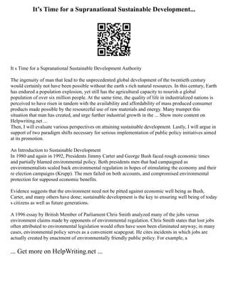 It’s Time for a Supranational Sustainable Development...
It s Time for a Supranational Sustainable Development Authority
The ingenuity of man that lead to the unprecedented global development of the twentieth century
would certainly not have been possible without the earth s rich natural resources. In this century, Earth
has endured a population explosion, yet still has the agricultural capacity to nourish a global
population of over six million people. At the same time, the quality of life in industrialized nations is
perceived to have risen in tandem with the availability and affordability of mass produced consumer
products made possible by the resourceful use of raw materials and energy. Many trumpet this
situation that man has created, and urge further industrial growth in the ... Show more content on
Helpwriting.net ...
Then, I will evaluate various perspectives on attaining sustainable development. Lastly, I will argue in
support of two paradigm shifts necessary for serious implementation of public policy initiatives aimed
at its promotion.
An Introduction to Sustainable Development
In 1980 and again in 1992, Presidents Jimmy Carter and George Bush faced rough economic times
and partially blamed environmental policy. Both presidents men that had campaigned as
environmentalists scaled back environmental regulation in hopes of stimulating the economy and their
re election campaigns (Krupp). The men failed on both accounts, and compromised environmental
protection for supposed economic benefits.
Evidence suggests that the environment need not be pitted against economic well being as Bush,
Carter, and many others have done; sustainable development is the key to ensuring well being of today
s citizens as well as future generations.
A 1996 essay by British Member of Parliament Chris Smith analyzed many of the jobs versus
environment claims made by opponents of environmental regulation. Chris Smith states that lost jobs
often attributed to environmental legislation would often have soon been eliminated anyway; in many
cases, environmental policy serves as a convenient scapegoat. He cites incidents in which jobs are
actually created by enactment of environmentally friendly public policy. For example, a
... Get more on HelpWriting.net ...
 