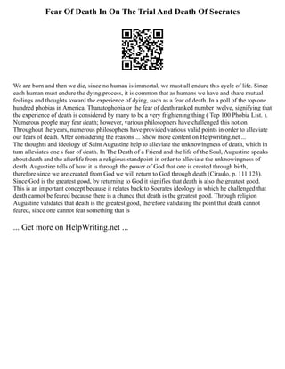 Fear Of Death In On The Trial And Death Of Socrates
We are born and then we die, since no human is immortal, we must all endure this cycle of life. Since
each human must endure the dying process, it is common that as humans we have and share mutual
feelings and thoughts toward the experience of dying, such as a fear of death. In a poll of the top one
hundred phobias in America, Thanatophobia or the fear of death ranked number twelve, signifying that
the experience of death is considered by many to be a very frightening thing ( Top 100 Phobia List. ).
Numerous people may fear death; however, various philosophers have challenged this notion.
Throughout the years, numerous philosophers have provided various valid points in order to alleviate
our fears of death. After considering the reasons ... Show more content on Helpwriting.net ...
The thoughts and ideology of Saint Augustine help to alleviate the unknowingness of death, which in
turn alleviates one s fear of death. In The Death of a Friend and the life of the Soul, Augustine speaks
about death and the afterlife from a religious standpoint in order to alleviate the unknowingness of
death. Augustine tells of how it is through the power of God that one is created through birth,
therefore since we are created from God we will return to God through death (Ciraulo, p. 111 123).
Since God is the greatest good, by returning to God it signifies that death is also the greatest good.
This is an important concept because it relates back to Socrates ideology in which he challenged that
death cannot be feared because there is a chance that death is the greatest good. Through religion
Augustine validates that death is the greatest good, therefore validating the point that death cannot
feared, since one cannot fear something that is
... Get more on HelpWriting.net ...
 
