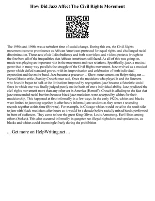 How Did Jazz Affect The Civil Rights Movement
The 1950s and 1960s was a turbulent time of social change. During this era, the Civil Rights
movement came to prominence as African Americans protested for equal rights, and challenged racial
discrimination. These acts of civil disobedience and both nonviolent and violent protests brought to
the forefront all of the inequalities that African Americans still faced. As all of this was going on,
music was playing an important role in the movement and race relations. Specifically, jazz, a musical
genre that in many way parallels the struggle of the Civil Rights movement. Jazz evolved as a musical
genre which defied standard genres, with its improvisation and celebration of both individual
expression and the entire band. Jazz became a precursor ... Show more content on Helpwriting.net ...
Famed Music critic, Stanley Crouch once said, Once the musicians who played it and the listeners
who loved it began to balk at the limitations imposed by segregation, jazz became a futuristic social
force in which one was finally judged purely on the basis of one s individual ability. Jazz predicted the
civil rights movement more than any other art in America (Hentoff). Crouch is alluding to the fact that
jazz transcended racial barriers because black jazz musicians were accepted by whites for their
musicianship. This happened at first informally in a few ways. In the early 1920s, whites and blacks
were limited to jamming together in after hours informal jam sessions as they weren t recording
records together at this time (Browne). For example, in Chicago whites would travel to the south side
to jam with black musicians after hours as it would be a decade before racially mixed bands performed
in front of audiences. They came to hear the great King Oliver, Louis Armstrong, Earl Hines among
others (Stokes). This also occurred informally in gangster run illegal nightclubs and speakeasies, as
blacks and whites could intermingle freely during the prohibition
... Get more on HelpWriting.net ...
 