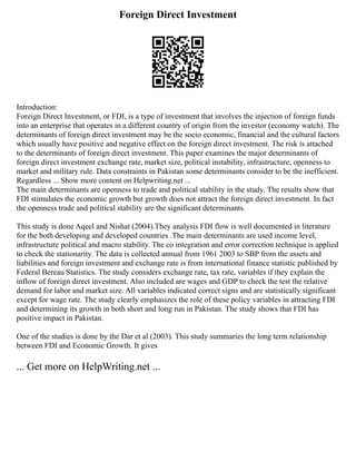 Foreign Direct Investment
Introduction:
Foreign Direct Investment, or FDI, is a type of investment that involves the injection of foreign funds
into an enterprise that operates in a different country of origin from the investor (economy watch). The
determinants of foreign direct investment may be the socio economic, financial and the cultural factors
which usually have positive and negative effect on the foreign direct investment. The risk is attached
to the determinants of foreign direct investment. This paper examines the major determinants of
foreign direct investment exchange rate, market size, political instability, infrastructure, openness to
market and military rule. Data constraints in Pakistan some determinants consider to be the inefficient.
Regardless ... Show more content on Helpwriting.net ...
The main determinants are openness to trade and political stability in the study. The results show that
FDI stimulates the economic growth but growth does not attract the foreign direct investment. In fact
the openness trade and political stability are the significant determinants.
This study is done Aqeel and Nishat (2004).They analysis FDI flow is well documented in literature
for the both developing and developed countries .The main determinants are used income level,
infrastructure political and macro stability. The co integration and error correction technique is applied
to check the stationarity. The data is collected annual from 1961 2003 to SBP from the assets and
liabilities and foreign investment and exchange rate is from international finance statistic published by
Federal Bereau Statistics. The study considers exchange rate, tax rate, variables if they explain the
inflow of foreign direct investment. Also included are wages and GDP to check the test the relative
demand for labor and market size. All variables indicated correct signs and are statistically significant
except for wage rate. The study clearly emphasizes the role of these policy variables in attracting FDI
and determining its growth in both short and long run in Pakistan. The study shows that FDI has
positive impact in Pakistan.
One of the studies is done by the Dar et al (2003). This study summaries the long term relationship
between FDI and Economic Growth. It gives
... Get more on HelpWriting.net ...
 