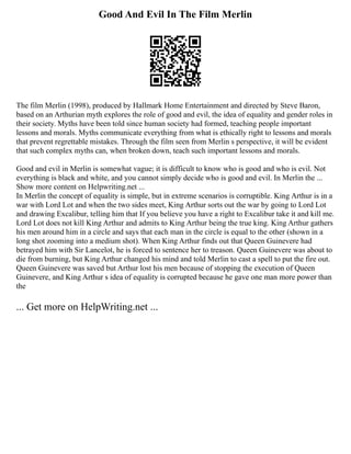 Good And Evil In The Film Merlin
The film Merlin (1998), produced by Hallmark Home Entertainment and directed by Steve Baron,
based on an Arthurian myth explores the role of good and evil, the idea of equality and gender roles in
their society. Myths have been told since human society had formed, teaching people important
lessons and morals. Myths communicate everything from what is ethically right to lessons and morals
that prevent regrettable mistakes. Through the film seen from Merlin s perspective, it will be evident
that such complex myths can, when broken down, teach such important lessons and morals.
Good and evil in Merlin is somewhat vague; it is difficult to know who is good and who is evil. Not
everything is black and white, and you cannot simply decide who is good and evil. In Merlin the ...
Show more content on Helpwriting.net ...
In Merlin the concept of equality is simple, but in extreme scenarios is corruptible. King Arthur is in a
war with Lord Lot and when the two sides meet, King Arthur sorts out the war by going to Lord Lot
and drawing Excalibur, telling him that If you believe you have a right to Excalibur take it and kill me.
Lord Lot does not kill King Arthur and admits to King Arthur being the true king. King Arthur gathers
his men around him in a circle and says that each man in the circle is equal to the other (shown in a
long shot zooming into a medium shot). When King Arthur finds out that Queen Guinevere had
betrayed him with Sir Lancelot, he is forced to sentence her to treason. Queen Guinevere was about to
die from burning, but King Arthur changed his mind and told Merlin to cast a spell to put the fire out.
Queen Guinevere was saved but Arthur lost his men because of stopping the execution of Queen
Guinevere, and King Arthur s idea of equality is corrupted because he gave one man more power than
the
... Get more on HelpWriting.net ...
 