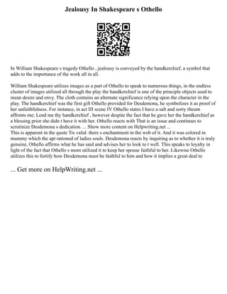 Jealousy In Shakespeare s Othello
In William Shakespeare s tragedy Othello , jealousy is conveyed by the handkerchief, a symbol that
adds to the importance of the work all in all.
William Shakespeare utilizes images as a part of Othello to speak to numerous things, in the endless
cluster of images utilized all through the play the handkerchief is one of the principle objects used to
mean desire and envy. The cloth contains an alternate significance relying upon the character in the
play. The handkerchief was the first gift Othello provided for Desdemona, he symbolizes it as proof of
her unfaithfulness. For instance, in act III scene IV Othello states I have a salt and sorry rheum
affronts me; Lend me thy handkerchief , however despite the fact that he gave her the handkerchief as
a blessing prior she didn t have it with her. Othello reacts with That is an issue and continues to
scrutinize Desdemona s dedication. ... Show more content on Helpwriting.net ...
This is apparent in the quote Tis valid: there s enchantment in the web of it. And it was colored in
mummy which the apt rationed of ladies souls. Desdemona reacts by inquiring as to whether it is truly
genuine, Othello affirms what he has said and advises her to look to t well. This speaks to loyalty in
light of the fact that Othello s mom utilized it to keep her spouse faithful to her. Likewise Othello
utilizes this to fortify how Desdemona must be faithful to him and how it implies a great deal to
... Get more on HelpWriting.net ...
 