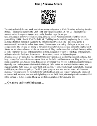 Using Abrasive Stones
The assigned article for this week s article summary assignment is titled Choosing, and using abrasive
stones . The article is authored by Chip Todd, and was published on 06 Feb 12. The article was
sourced online from gun tests.com, and can be found at: https://www.gun
tests.com/special_reports/accessories/Using Abrasive Stones Arkansas stone ScotchBrite wheel
gunsmithing 11494 1.html#.WhJcTbpFzIX Mr. Todd begins the article by explaining the necessity,
and importance of stoning in regards to the firearms industry. Much like I call doing cardio a
necessary evil, so does the author about stones. Stones come in a variety of shapes, sizes, and even
compositions. The job you are trying to perform will dictate which stone you choose to employ for it.
Stones are abrasive tools used to trim, or shape metal. They can be natural or synthetic in composition
as well. The larger the size of the granule on a stone, the coarser it will be. The shape of the granules
will determine the finish you desire when ... Show more content on Helpwriting.net ...
Arkansas stones are actually a type of flint that is more commonly used in the gunsmith industry. For
larger removal of material from an object, there are the India, and Washita stones. They are darker, and
more coarse than an Arkansas stone. India stones are shaped by a process called sintering (forming an
object by heat, and or pressure into a desired shape). India stones are available in fine, coarse, and
medium grades. Ruby stones are super hard, and can remove some really tough materials like tungsten
carbide (they re also more pricey). The U.S. space program provided another stone called ceramic
alumina. They are known for their ability to withstand heat, and also corrosive chemicals. Diamond
stones are both a natural, and synthetic hybrid type stone. With these, diamond particles are embedded
into a surface of nickel coating. These are used in conjunction with water, and not
... Get more on HelpWriting.net ...
 