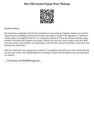 How Did Ancient Egypt Wear Makeup
Egyptian Makeup
The Egyptians are thought to be the first civilization to wear makeup. Egyptian makeup was used for
various reasons, including to denote social status and simply to improve the appearance. A substance
called unguent was applied to the skin as a moisturizer to protect it from the elements and discourage
wrinkles. Sometimes the unguent was scented. Various oils were also used to improve the skin. Both
men and women used cosmetics in ancient Egypt, with the most common look being a white face with
rimmed eyes and red lips.
Kohl was made from soot, manganese or carbon. It was applied around the eyes with a small stick that
served as the world s first makeup applicator. Sometimes, green colored makeup was used. This green
eye makeup
... Get more on HelpWriting.net ...
 