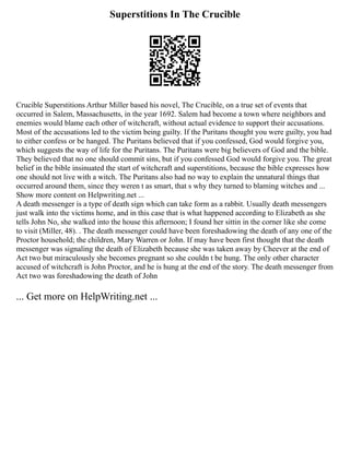 Superstitions In The Crucible
Crucible Superstitions Arthur Miller based his novel, The Crucible, on a true set of events that
occurred in Salem, Massachusetts, in the year 1692. Salem had become a town where neighbors and
enemies would blame each other of witchcraft, without actual evidence to support their accusations.
Most of the accusations led to the victim being guilty. If the Puritans thought you were guilty, you had
to either confess or be hanged. The Puritans believed that if you confessed, God would forgive you,
which suggests the way of life for the Puritans. The Puritans were big believers of God and the bible.
They believed that no one should commit sins, but if you confessed God would forgive you. The great
belief in the bible insinuated the start of witchcraft and superstitions, because the bible expresses how
one should not live with a witch. The Puritans also had no way to explain the unnatural things that
occurred around them, since they weren t as smart, that s why they turned to blaming witches and ...
Show more content on Helpwriting.net ...
A death messenger is a type of death sign which can take form as a rabbit. Usually death messengers
just walk into the victims home, and in this case that is what happened according to Elizabeth as she
tells John No, she walked into the house this afternoon; I found her sittin in the corner like she come
to visit (Miller, 48). . The death messenger could have been foreshadowing the death of any one of the
Proctor household; the children, Mary Warren or John. If may have been first thought that the death
messenger was signaling the death of Elizabeth because she was taken away by Cheever at the end of
Act two but miraculously she becomes pregnant so she couldn t be hung. The only other character
accused of witchcraft is John Proctor, and he is hung at the end of the story. The death messenger from
Act two was foreshadowing the death of John
... Get more on HelpWriting.net ...
 