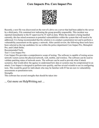 Core Impacts Pro. Core Impact Pro
Recently, a text file was discovered on the root of a drive on a server that had been added to the server
by a third party. File contained text indicating the group possibly responsible. This incident was
reported immediately to the IT supervisor by IT staff on duty. While the incident is being handled
currently, this has raised awareness to potential vulnerabilities within the system that will need to be
addressed. It is being recommended that the solution is to conduct a penetration test and to perform a
vulnerability assessment on the agency s network. After careful review, the following three tools have
been selected as the top candidates for use within the police department Core Impact Pro, Metasploit
Pro, and Cobalt Strike.
Recommended Tools
Tool 1 Core Impact Pro
Core Impact Pro provides a comprehensive scope of testing. The software is capable of testing across
network vectors across the physical network, web, mobile, and wireless. The software can be used to
validate patching status of network assets. The software can be used to provide what if attack
scenarios, that would allow the agency to understand how data or systems may be compromised in an
attack. Core Impact is designed to perform tests quickly, and has several wizards to use in configuring
tests. This would be good for individuals who may be familiar with IT but are new to vulnerability
assessments or penetration tests.
Strengths
This software has several strengths that should be taken into
... Get more on HelpWriting.net ...
 