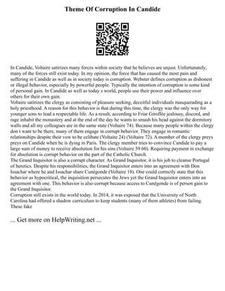 Theme Of Corruption In Candide
In Candide, Voltaire satirizes many forces within society that he believes are unjust. Unfortunately,
many of the forces still exist today. In my opinion, the force that has caused the most pain and
suffering in Candide as well as in society today is corruption. Webster defines corruption as dishonest
or illegal behavior, especially by powerful people. Typically the intention of corruption is some kind
of personal gain. In Candide as well as today s world, people use their power and influence over
others for their own gain.
Voltaire satirizes the clergy as consisting of pleasure seeking, deceitful individuals masquerading as a
holy priesthood. A reason for this behavior is that during this time, the clergy was the only way for
younger sons to lead a respectable life. As a result, according to Friar Giroflée jealousy, discord, and
rage inhabit the monastery and at the end of the day he wants to smash his head against the dormitory
walls and all my colleagues are in the same state (Voltaire 74). Because many people within the clergy
don t want to be there, many of them engage in corrupt behavior. They engage in romantic
relationships despite their vow to be celibate (Voltaire 24) (Voltaire 72). A member of the clergy preys
preys on Candide when he is dying in Paris. The clergy member tries to convince Candide to pay a
large sum of money to receive absolution for his sins (Voltaire 59 60). Requiring payment in exchange
for absolution is corrupt behavior on the part of the Catholic Church.
The Grand Inquisitor is also a corrupt character. As Grand Inquisitor, it is his job to cleanse Portugal
of heretics. Despite his responsibilities, the Grand Inquisitor enters into an agreement with Don
Issachar where he and Issachar share Cunégonde (Voltaire 18). One could correctly state that this
behavior as hypocritical, the inquisition persecutes the Jews yet the Grand Inquisitor enters into an
agreement with one. This behavior is also corrupt because access to Cunégonde is of person gain to
the Grand Inquisitor.
Corruption still exists in the world today. In 2014, it was exposed that the University of North
Carolina had offered a shadow curriculum to keep students (many of them athletes) from failing.
These fake
... Get more on HelpWriting.net ...
 
