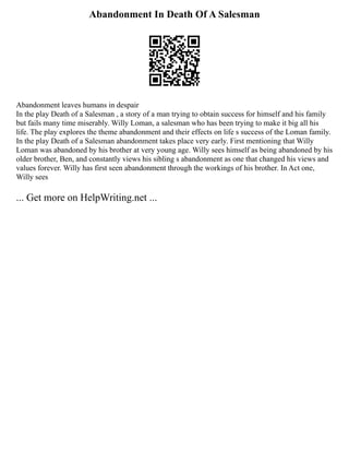 Abandonment In Death Of A Salesman
Abandonment leaves humans in despair
In the play Death of a Salesman , a story of a man trying to obtain success for himself and his family
but fails many time miserably. Willy Loman, a salesman who has been trying to make it big all his
life. The play explores the theme abandonment and their effects on life s success of the Loman family.
In the play Death of a Salesman abandonment takes place very early. First mentioning that Willy
Loman was abandoned by his brother at very young age. Willy sees himself as being abandoned by his
older brother, Ben, and constantly views his sibling s abandonment as one that changed his views and
values forever. Willy has first seen abandonment through the workings of his brother. In Act one,
Willy sees
... Get more on HelpWriting.net ...
 