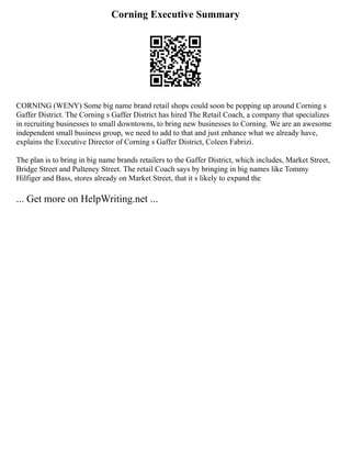 Corning Executive Summary
CORNING (WENY) Some big name brand retail shops could soon be popping up around Corning s
Gaffer District. The Corning s Gaffer District has hired The Retail Coach, a company that specializes
in recruiting businesses to small downtowns, to bring new businesses to Corning. We are an awesome
independent small business group, we need to add to that and just enhance what we already have,
explains the Executive Director of Corning s Gaffer District, Coleen Fabrizi.
The plan is to bring in big name brands retailers to the Gaffer District, which includes, Market Street,
Bridge Street and Pulteney Street. The retail Coach says by bringing in big names like Tommy
Hilfiger and Bass, stores already on Market Street, that it s likely to expand the
... Get more on HelpWriting.net ...
 
