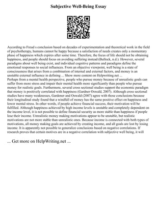 Subjective Well-Being Essay
According to Freud s conclusion based on decades of experimentation and theoretical work in the field
of psychotherapy, humans cannot be happy because a satisfaction of needs creates only a momentary
phase of happiness which expires after some time. Therefore, the focus of life should not be obtaining
happiness, and people should focus on avoiding suffering instead (Bullock, n.d.). However, several
paradigms about well being exist, and individual cognitive patterns and paradigms define the
emotional responses to social influences. From an objective viewpoint, well being is a state of
consciousness that arises from a combination of internal and external factors, and money is an
unstable external influence in defining ... Show more content on Helpwriting.net ...
Perhaps from a mental health perspective, people who pursue money because of unrealistic goals can
suffer from more stress and impair their mental health more significantly than people who pursue
money for realistic goals. Furthermore, several cross sectional studies support the economic paradigm
that money is positively correlated with happiness (Gardner Oswald, 2007). Although cross sectional
studies have many weaknesses, Gardener and Oswald (2007) agree with those conclusions because
their longitudinal study found that a windfall of money has the same positive effect on happiness and
lower mental stress. In other words, if people achieve financial success, their motivation will be
fulfilled. Although happiness achieved by high income levels is unstable and completely dependent on
the income level, it is not possible to define financial security as more stable than happiness if people
lose their income. Unrealistic money making motivations appear to be unstable, but realistic
motivations are not more stable than unrealistic ones. Because income is connected with both types of
motivations, all money making goals are achieved by creating income, and all goals are lost by losing
income. It is apparently not possible to generalize conclusions based on negative correlations. If
research proves that certain motives are in a negative correlation with subjective well being, it will
... Get more on HelpWriting.net ...
 