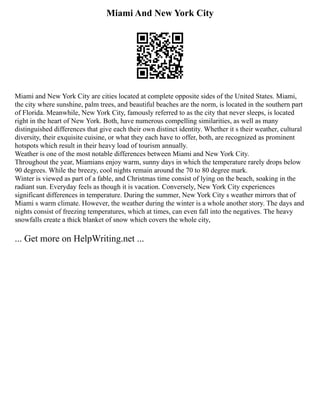 Miami And New York City
Miami and New York City are cities located at complete opposite sides of the United States. Miami,
the city where sunshine, palm trees, and beautiful beaches are the norm, is located in the southern part
of Florida. Meanwhile, New York City, famously referred to as the city that never sleeps, is located
right in the heart of New York. Both, have numerous compelling similarities, as well as many
distinguished differences that give each their own distinct identity. Whether it s their weather, cultural
diversity, their exquisite cuisine, or what they each have to offer, both, are recognized as prominent
hotspots which result in their heavy load of tourism annually.
Weather is one of the most notable differences between Miami and New York City.
Throughout the year, Miamians enjoy warm, sunny days in which the temperature rarely drops below
90 degrees. While the breezy, cool nights remain around the 70 to 80 degree mark.
Winter is viewed as part of a fable, and Christmas time consist of lying on the beach, soaking in the
radiant sun. Everyday feels as though it is vacation. Conversely, New York City experiences
significant differences in temperature. During the summer, New York City s weather mirrors that of
Miami s warm climate. However, the weather during the winter is a whole another story. The days and
nights consist of freezing temperatures, which at times, can even fall into the negatives. The heavy
snowfalls create a thick blanket of snow which covers the whole city,
... Get more on HelpWriting.net ...
 