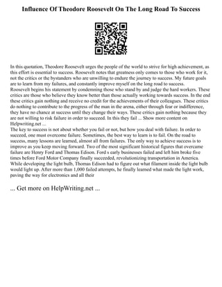 Influence Of Theodore Roosevelt On The Long Road To Success
In this quotation, Theodore Roosevelt urges the people of the world to strive for high achievement, as
this effort is essential to success. Roosevelt notes that greatness only comes to those who work for it,
not the critics or the bystanders who are unwilling to endure the journey to success. My future goals
are to learn from my failures, and constantly improve myself on the long road to success.
Roosevelt begins his statement by condemning those who stand by and judge the hard workers. These
critics are those who believe they know better than those actually working towards success. In the end
these critics gain nothing and receive no credit for the achievements of their colleagues. These critics
do nothing to contribute to the progress of the man in the arena, either through fear or indifference,
they have no chance at success until they change their ways. These critics gain nothing because they
are not willing to risk failure in order to succeed. In this they fail ... Show more content on
Helpwriting.net ...
The key to success is not about whether you fail or not, but how you deal with failure. In order to
succeed, one must overcome failure. Sometimes, the best way to learn is to fail. On the road to
success, many lessons are learned, almost all from failures. The only way to achieve success is to
improve as you keep moving forward. Two of the most significant historical figures that overcame
failure are Henry Ford and Thomas Edison. Ford s early businesses failed and left him broke five
times before Ford Motor Company finally succeeded, revolutionizing transportation in America.
While developing the light bulb, Thomas Edison had to figure out what filament inside the light bulb
would light up. After more than 1,000 failed attempts, he finally learned what made the light work,
paving the way for electronics and all their
... Get more on HelpWriting.net ...
 