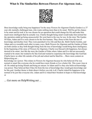 What Is The Similarities Between Flowers For Algernon And...
Does knowledge really bring true happiness? In the story Flowers for Algernon Charlie Gordon is a 37
year old, mentally challenged man, who wants nothing more than to be smart. Well he got his chance
to be smart and he took it; he was chosen for an operation that could change his life and make him
much more intelligent than he actually was. Charlie thought being smart would make him normal but
the operation ended up being unsuccessful. He went back to the way he was. In the story The Garden
Of Eden, Adam and Eve were chosen to be the first humans. They chose to bite from the tree of
knowledge and disobey God. They were punished to live life and then die. Both Charlie Gordon, and
Adam and eve resemble each other in many ways. Both Flowers for Algernon and the Garden of Eden
are both similar as they both thought biting from the tree of knowledge would bring them intelligence.
In the beginning of the story of Flowers for Algernon, Charlie was blessed with happiness, but always
desired to be smart. Just like the story the Garden of Eden where Adam and Eve did not necessarily
wanted to be smart, but wanted to be like God and wanted to experience the knowledge like God had.
Charlie knew no other life outside of his job and school and he liked his ... Show more content on
Helpwriting.net ...
Knowledge isn t power. This relates in Flowers for Algernon because he who believed if he was
normal or smart like everyone else he would have more friends or live a better life. This wasn t true at
all. He ended up losing friends and being an outcast. In Adam and Eve they also believed knowledge
was power. They believed that if they bit from the tree of knowledge they would gain knowledge and
be like god. Another theme is think about it before you risk it all. Charlie risked his happiness to be
normal or be just like everyone else ,Adam and Eve risked their freedom in hopes to find knowledge
or
... Get more on HelpWriting.net ...
 