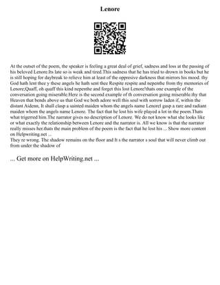 Lenore
At the outset of the poem, the speaker is feeling a great deal of grief, sadness and loss at the passing of
his beloved Lenore.Its late so is weak and tired.This sadness that he has tried to drown in books but he
is still hoping for daybreak to relieve him at least of the oppresive darkness that mirrors his mood. thy
God hath lent thee y these angels he hath sent thee Respite respite and nepenthe from thy memories of
Lenore;Quaff, oh quaff this kind nepenthe and forget this lost Lenore!thats one example of the
conversation going miserable.Here is the second example of th conversation going miserable.thy that
Heaven that bends above us that God we both adore well this soul with sorrow laden if, within the
distant Aidenn, It shall clasp a sainted maiden whom the angels name Lenorel gasp a rare and radiant
maiden whom the angels name Lenore. The fact that he lost his wife played a lot in the poem.Thats
what trigerred him.The narrator gives no description of Lenore. We do not know what she looks like
or what exactly the relationship between Lenore and the narrator is. All we know is that the narrator
really misses her.thats the main problem of the poem is the fact that he lost his ... Show more content
on Helpwriting.net ...
They re wrong. The shadow remains on the floor and It s the narrator s soul that will never climb out
from under the shadow of
... Get more on HelpWriting.net ...
 
