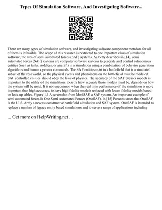 Types Of Simulation Software, And Investigating Software...
There are many types of simulation software, and investigating software component metadata for all
of them is infeasible. The scope of this research is restricted to one important class of simulation
software, the area of semi automated forces (SAF) systems. As Petty describes in [14], semi
automated forces (SAF) systems are computer software systems to generate and control autonomous
entities (such as tanks, soldiers, or aircraft) in a simulation using a combination of behavior generation
algorithms and human operator commands. The SAF entities exist in a battlefield that is a simulated
subset of the real world, so the physical events and phenomena on the battlefield must be modeled.
SAF controlled entities should obey the laws of physics. The accuracy of the SAF physics models is
important to the utility of the simulation. Exactly how accurate those models must be, depends on how
the system will be used. It is not uncommon when the real time performance of the simulation is more
important than high accuracy, to have high fidelity models replaced with lower fidelity models based
on look up tables. Figure 1.1 A screenshot from ModSAF, a SAF system. An important example of
semi automated forces is One Semi Automated Forces (OneSAF). In [15] Parsons states that OneSAF
is the U. S. Army s newest constructive battlefield simulation and SAF system. OneSAF is intended to
replace a number of legacy entity based simulations and to serve a range of applications including
... Get more on HelpWriting.net ...
 