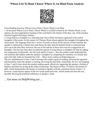 Whoso List To Hunt I Know Where Is An Hind Poem Analysis
Close Reading Exercise: Whoso List to Hunt, I Know Where is an Hind
1. In the poem Whoso List to Hunt, I Know Where is an Hind written by Sir Thomas Wyatt, in my
opinion, the most appropriate meaning of the word hind is the female of the deer, esp. of the red deer
(Oxford English Dictionary Online).
2. Using hind as a metaphor to a charming lady who is flirty but hard to approach is the central
metaphor of this poem. In this sonnet, Sir Thomas Wyatt almost applied this metaphor throughout the
entire poem. The language from line 1 to line 10 seems to focus on the activity of deer hunting: the
speaker is attracted by a female deer and chases the deer from far behind, but he is exhausted and
gives up as the deer flees; however, the use of she and her in these lines may be a suggestion of a
metaphor. The last four lines then revealed the speech of using hind as a metaphor for lady by adding
the components of diamonds , her fair neck and for Caesar s ; thus the readers could understand the
real intention that hidden under the speaker s metaphor by comparing the similarity of a female deer
and a fair lady: both are beautiful but wild. ... Show more content on Helpwriting.net ...
The two enjambments in lines 5 and 6 increases the readers speed of reading, showing the eagerness
and frustration when the speaker is chasing, the losing the deer/lady; meanwhile, the two end stopping
in lines 7 and 8 slows down the readers reading speed, effectively suggesting the speaker s feeling of
helpless and bitter by giving up the effort of pursuing. The rhyme of lines 5 8 follows the format of
abba, which demonstrates the beauty of symmetry together with the consistent rhyme in lines 1 4;
however, visual rhymes appear in the two words mind and wind , which stands out from the text,
possibly showing the potential turbulence of speaker s mind
... Get more on HelpWriting.net ...
 
