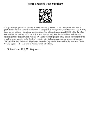 Pseudo Seizure Dogs Summary
A dog s ability to predict an episode is also something profound. In fact, some have been able to
predict incidents 6 to 24 hours in advance. In Gregory L. Krauss journal, Pseudo seizure dogs A study
involved six patients with seizure response dogs. Four of the six experienced PNES while the other
two patients had epilepsy. After the article went to press, they saw three additional patients with
seizure response dogs of whom two had PNES and one had epilepsy. They further cited one study in
which a patient was alerted by his dog 7 minutes prior to having psychogenic seizures. (Neurology
2007; 68:308 309). In Melissa Fay Greene s Wonder Dog article, published on the New York Times,
Greene reports on Donnie Kanter Winokur and her husband,
... Get more on HelpWriting.net ...
 