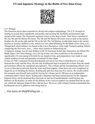 US and Japanese Strategy in the Battle of Iwo Jima Essay
U.S. Strategy
The American forces plan consisted of a divide and conquer methodology. The U.S. focused on
landing its assault force expediently and quickly and securing Mt. Suribachi and dominant high
ground of the island. The Americans expected victory in less than a week. Their forces consisted of
the 3rd, 4th and 5th Marine Divisions. The 4th and 5th Marine Divisions were to land on the eastern
beaches the 4th on the right and the 5th on the left. The 3rd Marines would either land on the eastern
beaches or assume a defensive role, which ever was called (Planning for the Battle of Iwo Jima, n.d.).
Though their whole defense was based on the waves themselves. Sixty eight Tracked Landing Vehicle,
comprising the first wave, were ... Show more content on Helpwriting.net ...
3) Japanese strategy was for each Soldier to kill 10 Americans before they themselves are killed (The
Battle Japan s Iwo Jima Strategy, n.d.). On top of that, Iwo Jima would have to be reinforced
significantly if it were going to be held for any length of time, and preparations were made to send
sizable numbers of men and quantities of materiel to that island.
In June of 1944, Lieutenant General Kuribayashi arrived on Iwo Jima to find discover a rivalry
between the Army and the Navy. By late July, Kuribayashi had evacuated all civilians from the island
and sent back officers he considered uncooperative. The civilians and the incorporating officers were
no use to him and would only drain the water and food supplies. After these acts were completed, he
began his act in building the fortress. Kuribayashi split Iwo Jima into five sectors. He would control
the mountain area himself and would be leaving the volcano and its 200 men as an independent
command under Colonel Atsuli. Kuribayashi s departure had been normal practice for the Japanese
Imperial Army, but he predicted that American air and naval bombardments would destroy any
defenses on the beaches. In order for the defense to be a success support was needed from the air and
sea, which the Japanese Imperial Navy did not have. However, other military branches demanded that
Kuribayashi see to it, pillboxes were being built at
... Get more on HelpWriting.net ...
 