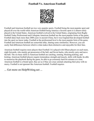 Football Vs. American Football
Football and American football are two very popular sports. Football being the most popular sport and
played all over the world while American football being America s favorite sport it is almost solely
played in the United States. American football evolved in the United States, originating from Rugby
football.Today Professional and Collegiate American football are the most popular forms of the game.
Football dates back more than 2000 years in ancient China, but it was England that developed football
into the sport we know today. Football at the professional level is the most popular form of the game.
Football and American football are somewhat alike, sharing some similarities. However, you can
easily find differences between which is what makes them distinctive and enjoyable for their fans.
American football requires more players than Football. It is played with fifteen players on each team,
eight forwards, who mainly get possession of the ball, and Seven backs, who mostly carry and move
the ball. The six basic skills in American football are catching, running, blocking,tackling, and
kicking. American football players require tremendous strength and muscle, skills with hands, be able
to memorize the playbook during the game, be able to go extremely hard for minutes at a time.
American football is a brutal sport, they act as if they are crazy animals attacking their prey with no
mercy. Football is not ignorant like American football. Football requires
... Get more on HelpWriting.net ...
 
