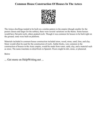 Common House Construction Of Houses In The Aztecs
The Aztecs dwellings tended to be built on a similar pattern in the empire (though smaller for the
poorer classes and larger for the nobles), there were several variations on the theme. Some houses
would have flat pole roofs, others peaked roofs. Though it was common for houses to be built right on
the ground, some were built on platform.
Materials included in common house construction included straw, wood, stone, sand, lime, and clay.
Straw would often be used for the construction of roofs. Adobe bricks, very common in the
construction of houses in the Aztec empire, would be made from water, sand, clay, and a material such
as straw. The name translates to dried brick in Spanish. Floors might be dirt, stone, or plastered.
Below
... Get more on HelpWriting.net ...
 
