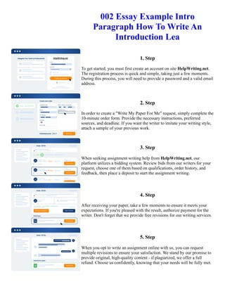002 Essay Example Intro
Paragraph How To Write An
Introduction Lea
1. Step
To get started, you must first create an account on site HelpWriting.net.
The registration process is quick and simple, taking just a few moments.
During this process, you will need to provide a password and a valid email
address.
2. Step
In order to create a "Write My Paper For Me" request, simply complete the
10-minute order form. Provide the necessary instructions, preferred
sources, and deadline. If you want the writer to imitate your writing style,
attach a sample of your previous work.
3. Step
When seeking assignment writing help from HelpWriting.net, our
platform utilizes a bidding system. Review bids from our writers for your
request, choose one of them based on qualifications, order history, and
feedback, then place a deposit to start the assignment writing.
4. Step
After receiving your paper, take a few moments to ensure it meets your
expectations. If you're pleased with the result, authorize payment for the
writer. Don't forget that we provide free revisions for our writing services.
5. Step
When you opt to write an assignment online with us, you can request
multiple revisions to ensure your satisfaction. We stand by our promise to
provide original, high-quality content - if plagiarized, we offer a full
refund. Choose us confidently, knowing that your needs will be fully met.
002 Essay Example Intro Paragraph How To Write An Introduction Lea 002 Essay Example Intro Paragraph How
To Write An Introduction Lea
 