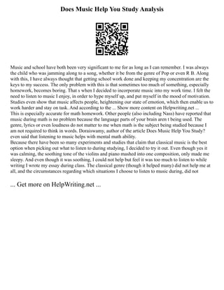 Does Music Help You Study Analysis
Music and school have both been very significant to me for as long as I can remember. I was always
the child who was jamming along to a song, whether it be from the genre of Pop or even R B. Along
with this, I have always thought that getting school work done and keeping my concentration are the
keys to my success. The only problem with this is that sometimes too much of something, especially
homework, becomes boring. That s when I decided to incorporate music into my work time. I felt the
need to listen to music I enjoy, in order to hype myself up, and put myself in the mood of motivation.
Studies even show that music affects people, heightening our state of emotion, which then enable us to
work harder and stay on task. And according to the ... Show more content on Helpwriting.net ...
This is especially accurate for math homework. Other people (also including Nass) have reported that
music during math is no problem because the language parts of your brain aren t being used. The
genre, lyrics or even loudness do not matter to me when math is the subject being studied because I
am not required to think in words. Doraiswamy, author of the article Does Music Help You Study?
even said that listening to music helps with mental math ability.
Because there have been so many experiments and studies that claim that classical music is the best
option when picking out what to listen to during studying, I decided to try it out. Even though yes it
was calming, the soothing tone of the violins and piano mashed into one composition, only made me
sleepy. And even though it was soothing, I could not help but feel it was too much to listen to while
writing I wrote my essay during class. The classical genre (though it helped many) did not help me at
all, and the circumstances regarding which situations I choose to listen to music during, did not
... Get more on HelpWriting.net ...
 