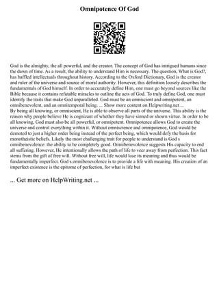 Omnipotence Of God
God is the almighty, the all powerful, and the creator. The concept of God has intrigued humans since
the dawn of time. As a result, the ability to understand Him is necessary. The question, What is God?,
has baffled intellectuals throughout history. According to the Oxford Dictionary, God is the creator
and ruler of the universe and source of moral authority. However, this definition loosely describes the
fundamentals of God himself. In order to accurately define Him, one must go beyond sources like the
Bible because it contains refutable miracles to outline the acts of God. To truly define God, one must
identify the traits that make God unparalleled. God must be an omniscient and omnipotent, an
omnibenevolent, and an omnitemporal being. ... Show more content on Helpwriting.net ...
By being all knowing, or omniscient, He is able to observe all parts of the universe. This ability is the
reason why people believe He is cognizant of whether they have sinned or shown virtue. In order to be
all knowing, God must also be all powerful, or omnipotent. Omnipotence allows God to create the
universe and control everything within it. Without omniscience and omnipotence, God would be
demoted to just a higher order being instead of the perfect being, which would defy the basis for
monotheistic beliefs. Likely the most challenging trait for people to understand is God s
omnibenevolence: the ability to be completely good. Omnibenevolence suggests His capacity to end
all suffering. However, He intentionally allows the path of life to veer away from perfection. This fact
stems from the gift of free will. Without free will, life would lose its meaning and thus would be
fundamentally imperfect. God s omnibenevolence is to provide a life with meaning. His creation of an
imperfect existence is the epitome of perfection, for what is life but
... Get more on HelpWriting.net ...
 