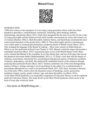 Blasted Essay
INTRODUCTION
1990s bore witness to the emergence of a new angry young generation whose works have been
branded as speculative, confrontational, sensational, infuriating, taboo breaking, barbaric,
disheartening, and gloomy (Bicer, 2011). Aleks Sierz designated the the term in yer face for the works
of young playwrights and the theatrical trend which includes unrestrained sex scenes and extreme use
of violence (Bartleet, 2002,1). Mark Ravenhill, Anthony Nelson, and Sarah Kane constituted the most
controversial dramatists of the decade (Sierz, 2000, 9). These playwrights uttered a contemporary
voice which spoke to young people portraying a composite picture of British society (Bicer, 2011).
They reshaped the language of the theatre by making ... Show more content on Helpwriting.net ...
When it was first performed at Royal Court Theatre in 1995, Blasted, rocked the stages and aroused a
remarkable dissension (Bicer, 2011). It generated major waves in the British theatre world. Many
critics claimed that Blasted is the exemplary In yer face theatre play, and one of the plays that moved
this theatrical movement further (Satkunananthan, 2015, p. 17). Kane s texts deal with the themes of
suffering, sexual desire, detrimental love, psychological and physical aspects of barbarism, problems
of distress, despondency, and death. She shattered the established notions of the audiences through
analyzing these particular themes (Bicer, 2011). Violence constitutes one of the most distinguishing
features of Kane s writings and rape is an oft used theme by the author. It is a centralized part of
proceedings although the act s itself is not performed (Ward, 2013, 229). Kane, focusing on Bosnian
war of the early 1990 s, tried to show the disastrous scenes of bombings, sorrow, persecution,
mutilation, hunger, cruelty, gender violence, rape, and abuse that define war (Bicer, 2011).
As the Mean World Syndrome is an inseparable component of Cultivation Theory, it will be explained
under the Cultivation Theory. This study dwells on the Mean World Syndrome which can be in the
heart of every play written by Sarah
... Get more on HelpWriting.net ...
 