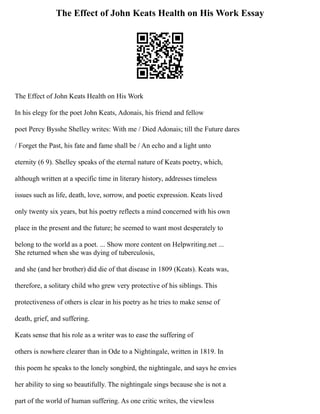 The Effect of John Keats Health on His Work Essay
The Effect of John Keats Health on His Work
In his elegy for the poet John Keats, Adonais, his friend and fellow
poet Percy Bysshe Shelley writes: With me / Died Adonais; till the Future dares
/ Forget the Past, his fate and fame shall be / An echo and a light unto
eternity (6 9). Shelley speaks of the eternal nature of Keats poetry, which,
although written at a specific time in literary history, addresses timeless
issues such as life, death, love, sorrow, and poetic expression. Keats lived
only twenty six years, but his poetry reflects a mind concerned with his own
place in the present and the future; he seemed to want most desperately to
belong to the world as a poet. ... Show more content on Helpwriting.net ...
She returned when she was dying of tuberculosis,
and she (and her brother) did die of that disease in 1809 (Keats). Keats was,
therefore, a solitary child who grew very protective of his siblings. This
protectiveness of others is clear in his poetry as he tries to make sense of
death, grief, and suffering.
Keats sense that his role as a writer was to ease the suffering of
others is nowhere clearer than in Ode to a Nightingale, written in 1819. In
this poem he speaks to the lonely songbird, the nightingale, and says he envies
her ability to sing so beautifully. The nightingale sings because she is not a
part of the world of human suffering. As one critic writes, the viewless
 