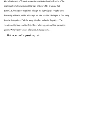 (invisible) wings of Poesy transport the poet to the imagined world of the
nightingale while shutting out the view of the world s fever and fret
(Clark). Keats says he hopes that through the nightingale s song his own
humanity will fade, and he will forget his own troubles. He hopes to fade away
into the forest dim: / Fade far away, dissolve, and quite forget / . . . The
weariness, the fever, and the fret / Here, where men sit and hear each other
groan; / Where palsy shakes a few, sad, last grey hairs, / . .
... Get more on HelpWriting.net ...
 